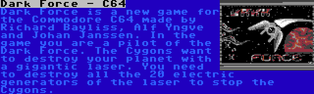 Dark Force - C64 | Dark Force is a new game for the Commodore C64 made by Richard Bayliss, Alf Yngve and Johan Janssen. In the game you are a pilot of the Dark Force. The Cygons want to destroy your planet with a gigantic laser. You need to destroy all the 20 electric generators of the laser to stop the Cygons.