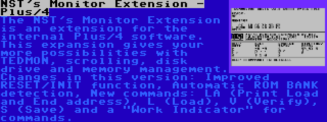 NST's Monitor Extension - Plus/4 | The NST's Monitor Extension is an extension for the internal Plus/4 software. This expansion gives your more possibilities with TEDMON, scrolling, disk drive and memory management. Changes in this version: Improved RESET/INIT function, Automatic ROM BANK detection, New commands: LA (Print Load and End address), L (Load), V (Verify), S (Save) and a Work Indicator for commands.