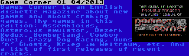 Game Corner Q1-Q4/2013 | Games Corner is an English diskette magazine about new games and about craking games. The games in this edition: Assembloids, Asteroids emulator, Bezerk Redux, Bomberland, Cowboy Duel, Crazy Dog Racing, Guns 'n' Ghosts, Krieg im Weltraum, etc. And a list of first releases of recent cracks.