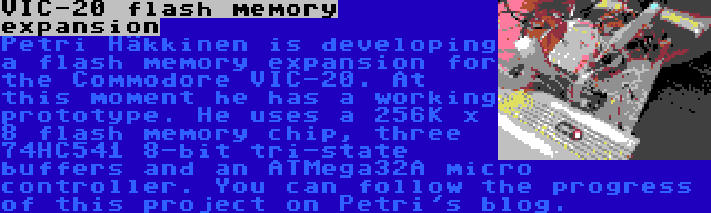 VIC-20 flash memory expansion | Petri Häkkinen is developing a flash memory expansion for the Commodore VIC-20. At this moment he has a working prototype. He uses a 256K x 8 flash memory chip, three 74HC541 8-bit tri-state buffers and an ATMega32A micro controller. You can follow the progress of this project on Petri's blog.