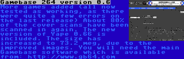 Gamebase 264 version 0.6 | More games added (all now tested as working, as there were quite a few errors on the last release) About 80% of the cover scans have been scanned in again. The new version of Yape 0.66 is included. The size has increased to 73.2 meg, due to the improved images. You will need the main Gamebase software which is available from: http://www.gb64.com