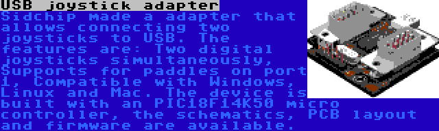 USB joystick adapter | Sidchip made a adapter that allows connecting two joysticks to USB. The features are: Two digital joysticks simultaneously, Supports for paddles on port 1, Compatible with Windows, Linux and Mac. The device is built with an PIC18F14K50 micro controller, the schematics, PCB layout and firmware are available.