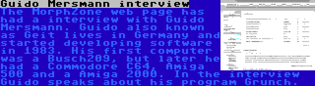 Guido Mersmann interview | The MorphZone web page has had a interview with Guido Mersmann. Guido also known as Geit lives in Germany and started developing software in 1983. His first computer was a Busch209, but later he had a Commodore C64, Amiga 500 and a Amiga 2000. In the interview Guido speaks about his program Grunch.