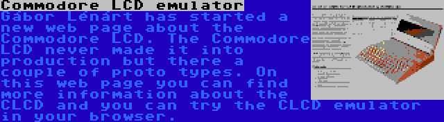 Commodore LCD emulator | Gábor Lénárt has started a new web page about the Commodore LCD. The Commodore LCD never made it into production but there a couple of proto types. On this web page you can find more information about the CLCD and you can try the CLCD emulator in your browser.