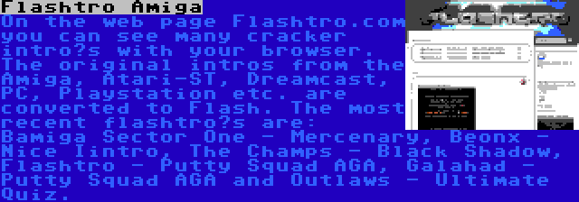 Flashtro Amiga | On the web page Flashtro.com you can see many cracker intro’s with your browser. The original intros from the Amiga, Atari-ST, Dreamcast, PC, Playstation etc. are converted to Flash. The most recent flashtro’s are: Bamiga Sector One - Mercenary, Beonx - Nice Iintro, The Champs - Black Shadow, Flashtro - Putty Squad AGA, Galahad - Putty Squad AGA and Outlaws - Ultimate Quiz.