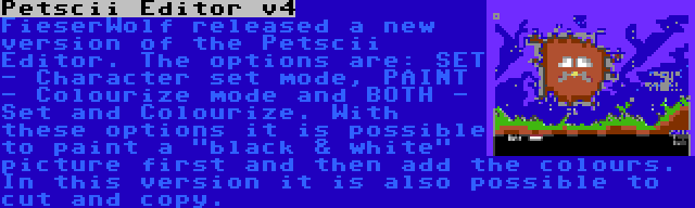 Petscii Editor v4 | FieserWolf released a new version of the Petscii Editor. The options are: SET - Character set mode, PAINT - Colourize mode and BOTH - Set and Colourize. With these options it is possible to paint a black & white picture first and then add the colours. In this version it is also possible to cut and copy.