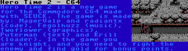 Hero Time 2 - C64 | Hero Time 2 is a new game for the Commodore C64 made with SEUCK. The game is made by: MagerValp and radiantx (code), Fegolhuzz (music), Twoflower (graphics), Puterman (text) and Krill (loader). In the game you are knight, and you need to fight the enemy and find gold for bonus points.