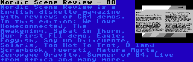 Nordic Scene Review - 08 | Nordic Scene Review is a English diskette magazine with reviews of C64 demos. In this edition: We Love Homeconnected, The Awakening, Sabat in Thorn, Our First FLI demo, Eagle, Fogyish, Soy un Dilicuente, Solaris, Too Hot To Trot, B-land Scrapbook, Fuersti, Matura Morta, Zeropage Gravity, Summer of 64, Live from Africa and many more.