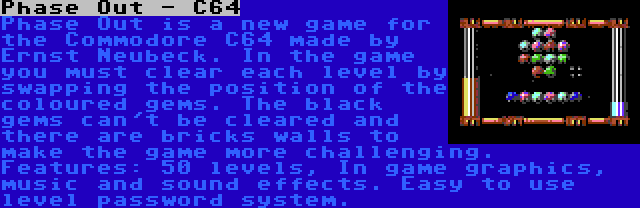 Phase Out - C64 | Phase Out is a new game for the Commodore C64 made by Ernst Neubeck. In the game you must clear each level by swapping the position of the coloured gems. The black gems can't be cleared and there are bricks walls to make the game more challenging. Features: 50 levels, In game graphics, music and sound effects. Easy to use level password system.