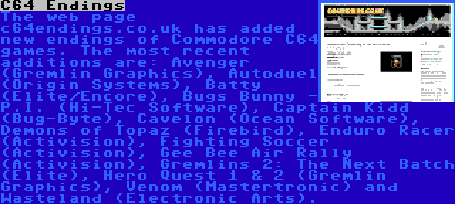 C64 Endings | The web page c64endings.co.uk has added new endings of Commodore C64 games. The most recent additions are: Avenger (Gremlin Graphics), Autoduel (Origin Systems), Batty (Elite/Encore), Bugs Bunny - P.I. (Hi-Tec Software), Captain Kidd (Bug-Byte), Cavelon (Ocean Software), Demons of Topaz (Firebird), Enduro Racer (Activision), Fighting Soccer (Activision), Gee Bee Air Rally (Activision), Gremlins 2: The Next Batch (Elite), Hero Quest 1 & 2 (Gremlin Graphics), Venom (Mastertronic) and Wasteland (Electronic Arts).