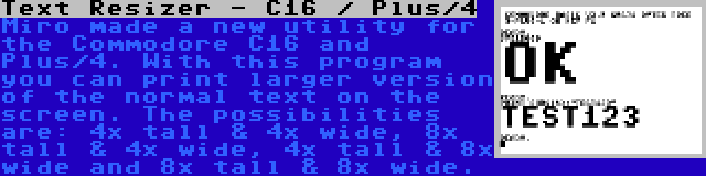 Text Resizer - C16 / Plus/4 | Miro made a new utility for the Commodore C16 and Plus/4. With this program you can print larger version of the normal text on the screen. The possibilities are: 4x tall & 4x wide, 8x tall & 4x wide, 4x tall & 8x wide and 8x tall & 8x wide.