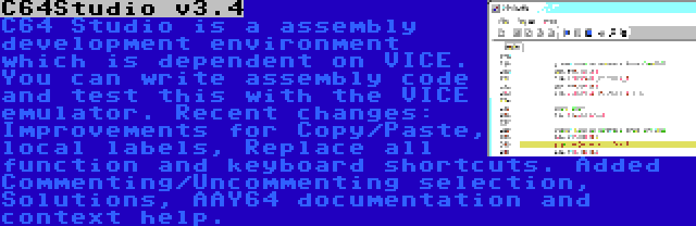 C64Studio v3.4 | C64 Studio is a assembly development environment which is dependent on VICE. You can write assembly code and test this with the VICE emulator. Recent changes: Improvements for Copy/Paste, local labels, Replace all function and keyboard shortcuts. Added Commenting/Uncommenting selection, Solutions, AAY64 documentation and context help.