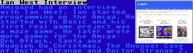 Ian West Interview | Amigapd had an interview with Ian West. Ian started programming on the Amiga. He started with Basic and his first real game project was a maze game. He later wrote more games for the Amiga: Ork Attack, Santa and Rudolph Do Christmas, The Unusual Case of Doctor Strange and Doctor Strange 2.