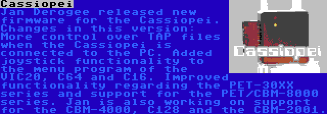 Cassiopei | Jan Derogee released new firmware for the Cassiopei. Changes in this version: More control over TAP files when the Cassiopei is connected to the PC. Added joystick functionality to the menu program of the VIC20, C64 and C16. Improved functionality regarding the PET-30XX series and support for the PET/CBM-8000 series. Jan is also working on support for the CBM-4000, C128 and the CBM-2001.