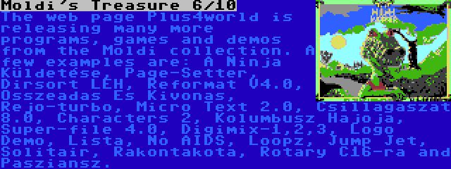 Moldi's Treasure 6/10 | The web page Plus4world is releasing many more programs, games and demos from the Moldi collection. A few examples are: A Ninja Küldetése, Page-Setter, Dirsort LEH, Reformat V4.0, Osszeadas Es Kivonas, Rejo-turbo, Micro Text 2.0, Csillagaszat 8.0, Characters 2, Kolumbusz Hajoja, Super-file 4.0, Digimix-1,2,3, Logo Demo, Lista, No AIDS, Loopz, Jump Jet, Solitair, Rakontakota, Rotary C16-ra and Pasziansz.