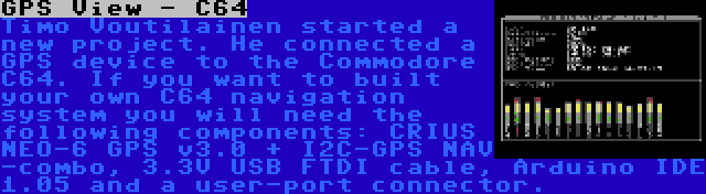 GPS View - C64 | Timo Voutilainen started a new project. He connected a GPS device to the Commodore C64. If you want to built your own C64 navigation system you will need the following components: CRIUS NEO-6 GPS v3.0 + I2C-GPS NAV -combo, 3.3V USB FTDI cable, Arduino IDE 1.05 and a user-port connector.