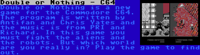 Double or Nothing - C64 | Double or Nothing is a new game for the Commodore C64. The program is written by Antifan and Chris Yates and the music is from PRI and Richard. In this game you must fight the aliens and the robots. But which world are you really in? Play the game to find out.