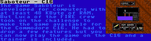 Saboteur - C16 | The game Saboteur is developed for computers with at least 48 KByte of RAM. But Luca of the FIRE crew took on the challenge to make the game available for the Commodore C16. He had to drop a few features but you can now play the game on the C16 and a trainer is included.