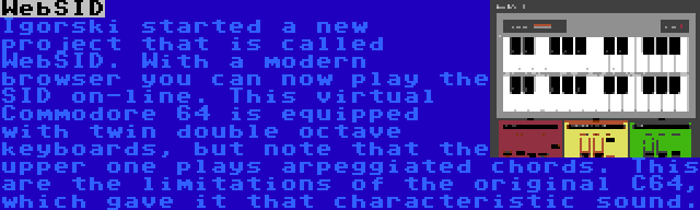 WebSID | Igorski started a new project that is called WebSID. With a modern browser you can now play the SID on-line. This virtual Commodore 64 is equipped with twin double octave keyboards, but note that the upper one plays arpeggiated chords. This are the limitations of the original C64, which gave it that characteristic sound.