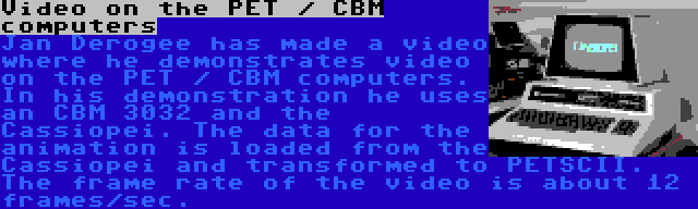 Video on the PET / CBM computers | Jan Derogee has made a video where he demonstrates video on the PET / CBM computers. In his demonstration he uses an CBM 3032 and the Cassiopei. The data for the animation is loaded from the Cassiopei and transformed to PETSCII. The frame rate of the video is about 12 frames/sec.