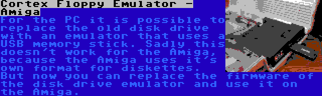 Cortex Floppy Emulator - Amiga | For the PC it is possible to replace the old disk drive with an emulator that uses a USB memory stick. Sadly this doesn't work for the Amiga, because the Amiga uses it's own format for diskettes. But now you can replace the firmware of the disk drive emulator and use it on the Amiga.