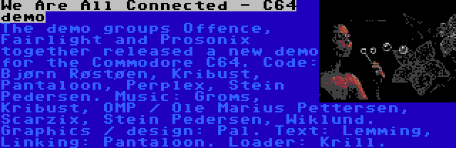 We Are All Connected - C64 demo | The demo groups Offence, Fairlight and Prosonix together released a new demo for the Commodore C64. Code: Bjørn Røstøen, Kribust, Pantaloon, Perplex, Stein Pedersen. Music: Groms, Kribust, OMP / Ole Marius Pettersen, Scarzix, Stein Pedersen, Wiklund. Graphics / design: Pal. Text: Lemming, Linking: Pantaloon. Loader: Krill.