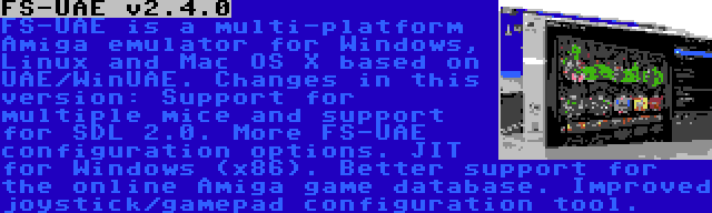 FS-UAE v2.4.0 | FS-UAE is a multi-platform Amiga emulator for Windows, Linux and Mac OS X based on UAE/WinUAE. Changes in this version: Support for multiple mice and support for SDL 2.0. More FS-UAE configuration options. JIT for Windows (x86). Better support for the online Amiga game database. Improved joystick/gamepad configuration tool.