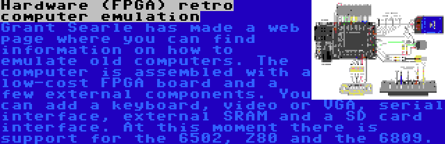 Hardware (FPGA) retro computer emulation | Grant Searle has made a web page where you can find information on how to emulate old computers. The computer is assembled with a low-cost FPGA board and a few external components. You can add a keyboard, video or VGA, serial interface, external SRAM and a SD card interface. At this moment there is support for the 6502, Z80 and the 6809.