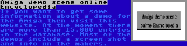 Amiga demo scene online Encyclopedia | If you want to get some information about a demo for the Amiga then visit this website. At the moment there are more than 15.000 entries in the database. Most of the demos include a screen shot and info on the makers.