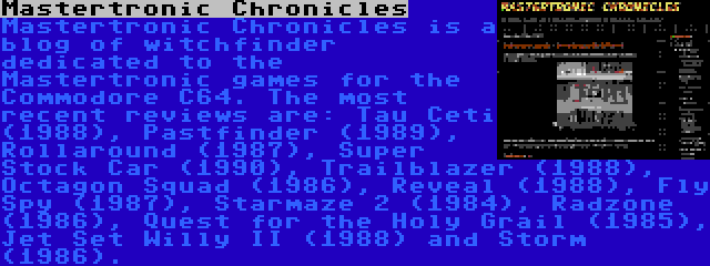 Mastertronic Chronicles | Mastertronic Chronicles is a blog of witchfinder dedicated to the Mastertronic games for the Commodore C64. The most recent reviews are: Tau Ceti (1988), Pastfinder (1989), Rollaround (1987), Super Stock Car (1990), Trailblazer (1988), Octagon Squad (1986), Reveal (1988), Fly Spy (1987), Starmaze 2 (1984), Radzone (1986), Quest for the Holy Grail (1985), Jet Set Willy II (1988) and Storm (1986).