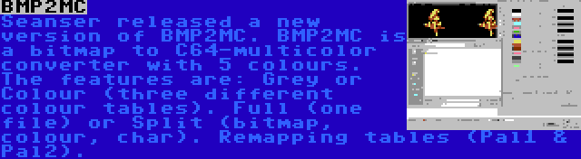 BMP2MC | Seanser released a new version of BMP2MC. BMP2MC is a bitmap to C64-multicolor converter with 5 colours. The features are: Grey or Colour (three different colour tables). Full (one file) or Split (bitmap, colour, char). Remapping tables (Pal1 & Pal2).