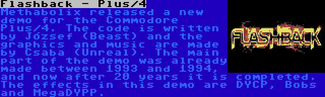 Flashback - Plus/4 | Methabolix released a new demo for the Commodore Plus/4. The code is written by József (Beast) and the graphics and music are made by Csaba (Unreal). The main part of the demo was already made between 1993 and 1994, and now after 20 years it is completed. The effects in this demo are DYCP, Bobs and MegaDYPP.