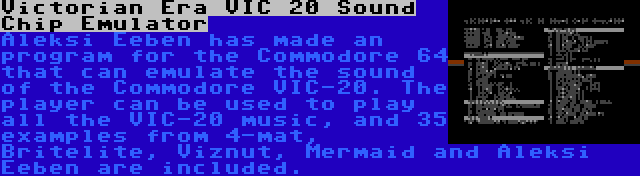 Victorian Era VIC 20 Sound Chip Emulator | Aleksi Eeben has made an program for the Commodore 64 that can emulate the sound of the Commodore VIC-20. The player can be used to play all the VIC-20 music, and 35 examples from 4-mat, Britelite, Viznut, Mermaid and Aleksi Eeben are included.