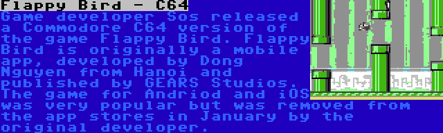 Flappy Bird - C64 | Game developer Sos released a Commodore C64 version of the game Flappy Bird. Flappy Bird is originally a mobile app, developed by Dong Nguyen from Hanoi and published by GEARS Studios. The game for Andriod and iOS was very popular but was removed from the app stores in January by the original developer.