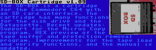 SD-BOX Cartridge v1.09 | The SD-BOX is a cartridge for the Commodore C64 with an SD card interface. The cartridge has many functions for the disk drive and the Datassette. Recent updates: Support for the Micrus Copy program. HEX preview of the tape buffer and protection removal program. Improvements for the tape load and verify functions, and the manual is updated.