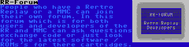 RR-Forum | People who have a Rertro Replay or a MMC can join their own forum. In this forum which is for both users and developers of the RR and MMC can ask questions exchange code or just look for the latest software / ROMs's for there cartridges.