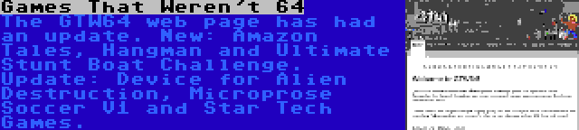 Games That Weren't 64 | The GTW64 web page has had an update. New: Amazon Tales, Hangman and Ultimate Stunt Boat Challenge. Update: Device for Alien Destruction, Microprose Soccer V1 and Star Tech Games.