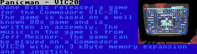 Panicman - VIC20 | Dane Bills released a game for the Commodore VIC-20. The game is based on a well known 80s game and is written in assembly. The music in the game is from Jeff Messner. The game can be played on a Commodore VIC20 with an 3 kByte memory expansion and a joystick.