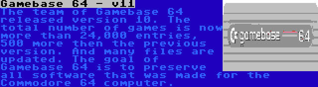 Gamebase 64 - v11 | The team of Gamebase 64 released version 10. The total number of games is now more than 24,000 entries, 500 more then the previous version. And many files are updated. The goal of Gamebase 64 is to preserve all software that was made for the Commodore 64 computer.