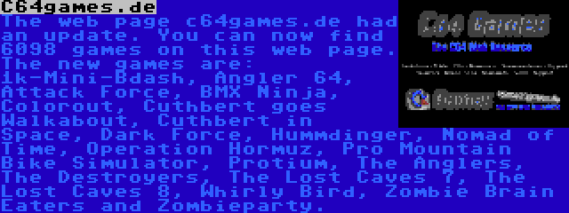 C64games.de | The web page c64games.de had an update. You can now find 6098 games on this web page. The new games are: 1k-Mini-Bdash, Angler 64, Attack Force, BMX Ninja, Colorout, Cuthbert goes Walkabout, Cuthbert in Space, Dark Force, Hummdinger, Nomad of Time, Operation Hormuz, Pro Mountain Bike Simulator, Protium, The Anglers, The Destroyers, The Lost Caves 7, The Lost Caves 8, Whirly Bird, Zombie Brain Eaters and Zombieparty.