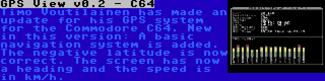 GPS View v0.2 - C64 | Timo Voutilainen has made an update for his GPS system for the Commodore C64. New in this version: A basic navigation system is added. The negative latitude is now correct. The screen has now a heading and the speed is in km/h.