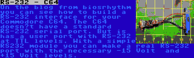 RS-232 - C64 | On the blog from biosrhythm you can see how to build a RS-232 interface for your Commodore C64. The C64 doesn’t have a standard RS-232 serial port. But is has a user port with RS-232 at TTL levels. With a simple RS232 module you can make a real RS-232 port with the necessary -15 Volt  and +15 Volt levels.