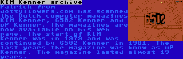 KIM Kenner archive | Patrick from dottyflowers.com has scanned the Dutch computer magazines KIM Kenner, 6502 Kenner and µP Kenner. The magazines are now available on his web page. The start of KIM Kenner was in 1979 and was continued by 6502 Kenner in 1981. The last years the magazine was know as uP Kenner. The magazine lasted almost 19 years.