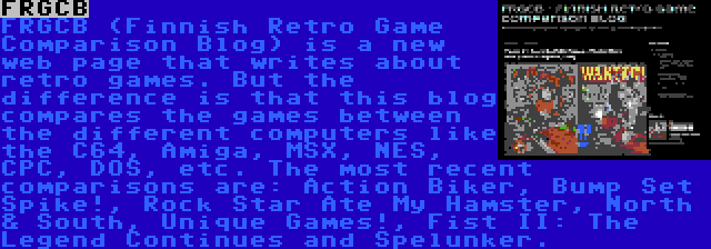 FRGCB | FRGCB (Finnish Retro Game Comparison Blog) is a new web page that writes about retro games. But the difference is that this blog compares the games between the different computers like the C64, Amiga, MSX, NES, CPC, DOS, etc. The most recent comparisons are: Action Biker, Bump Set Spike!, Rock Star Ate My Hamster, North & South, Unique Games!, Fist II: The Legend Continues and Spelunker.
