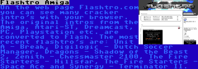 Flashtro Amiga | On the web page Flashtro.com you can see many cracker intro's with your browser. The original intros from the Amiga, Atari-ST, Dreamcast, PC, Playstation etc. are converted to Flash. The most recent flashtro's are: Unit A - Break, Digilogic - Dutch Soccer Manager, Dragons - Shadow of the Beast 2, Zenith - Chessmaster 2100, The Fire Starters - Hillsfar, The Fire Starters - Space Ace and Synergy - Terminator II.