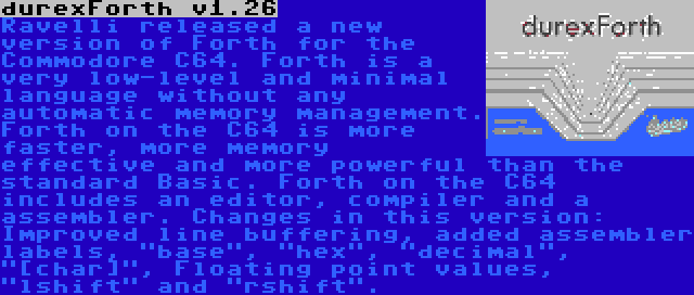 durexForth v1.26 | Ravelli released a new version of Forth for the Commodore C64. Forth is a very low-level and minimal language without any automatic memory management. Forth on the C64 is more faster, more memory effective and more powerful than the standard Basic. Forth on the C64 includes an editor, compiler and a assembler. Changes in this version: Improved line buffering, added assembler labels, base, hex, decimal, [char], Floating point values, lshift and rshift.