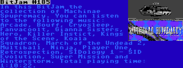 BitJam #185 | In this BitJam the collection of Machinae Spupremacy. You can listen to the following music: Arcade, Bouff, Cryosleep, Fanvacoolt, Gianna Sisters, Hero, Killer Instict, Kings of the Scene, Koala Squadron, March of the Undead 2, Multiball, Ninja, Player One, Retrospection, SIDology 1 - SID Evolution, Super Mission and Winterstorm. Total playing time: 1:10:22.