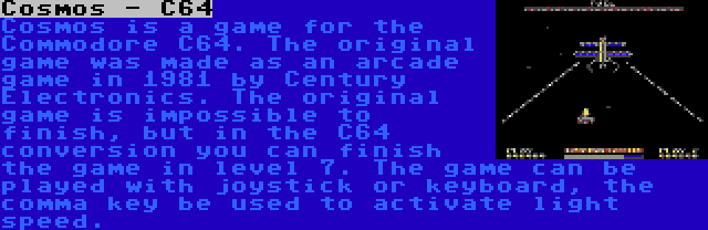 Cosmos - C64 | Cosmos is a game for the Commodore C64. The original game was made as an arcade game in 1981 by Century Electronics. The original game is impossible to finish, but in the C64 conversion you can finish the game in level 7. The game can be played with joystick or keyboard, the comma key be used to activate light speed.