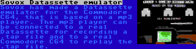 Sovox Datassette emulator | Sovox has made a Datassette emulator for the Commodore C64, that is based on a mp3 player. The mp3 player can be connected to a real Datassette for recording a .tap file and to a real Commodore C64 to replay the .tap file.