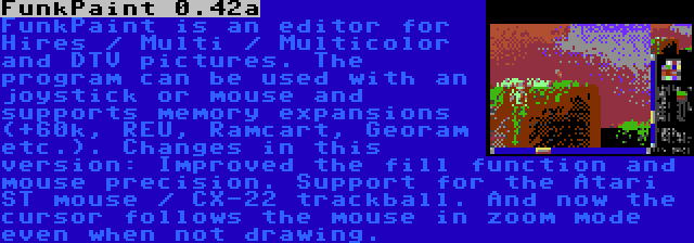 FunkPaint 0.42a | FunkPaint is an editor for Hires / Multi / Multicolor and DTV pictures. The program can be used with an joystick or mouse and supports memory expansions (+60k, REU, Ramcart, Georam etc.). Changes in this version: Improved the fill function and mouse precision. Support for the Atari ST mouse / CX-22 trackball. And now the cursor follows the mouse in zoom mode even when not drawing.